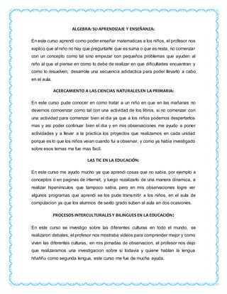 ALGEBRA: SU APRENDIZAJE Y ENSEÑANZA:
En este curso aprendi como poder enseñar matematicas a los niños, el profesor nos
explico que al niño no hay que preguntarle que es suma o que es resta, no comenzar
con un concepto como tal sino empezar con pequeños problemas que ayuden al
niño al que el piense en como lo debe de realizar en que dificultades encuentran y
como lo resuelven, desarrole una secuencia adidactica para poder llevarlo a cabo
en el aula.
ACERCAMIENTO A LAS CIENCIAS NATURALES EN LA PRIMARIA:
En este curso pude conocer en como tratar a un niño en que en las mañanas no
devemos comoenzar como tal con una actividad de los libros, si no comenzar con
una actividad para comenzar bien el dia ya que a los niños podemos despertarlos
mas y asi poder continuar bien el dia y en mis observaciones me ayudo a poner
actividades y a llevar a la practica los proyectos que realizamos en cada unidad
porque es lo que los niños veian cuando fui a observar, y como ya habia investigado
sobre esos temas me fue mas facil.
LAS TIC EN LA EDUCACIÓN:
En este curso me ayudo mucho ya que aprendi cosas que no sabia, por ejemplo a
conceptos o en paginas de internet, y luego rezalizarlo de una manera dinamica, a
realizar hipervinculos que tampoco sabia, pero en mis observaciones logre ver
algunos programas que aprendi se los pude transmitir a los niños, en el aula de
computacion ya que los alumnos de sexto grado suben al aula en dos ocasiones.
PROCESOS INTERCULTURALES Y BILINGUES EN LA EDUCACIÓN:
En este curso se investigo sobre las diferentes culturas en todo el mundo, se
realizaron debates, el profesor nos mostraba videos para comprender mejor y como
viven las diferentes culturas, en mis jornadas de observacion, el profesor nos dejo
que realizaramos una investigacion sobre si todavia y quiene hablan la lengua
hñahñu como segunda lengua, este curso me fue de mucha ayuda.
 