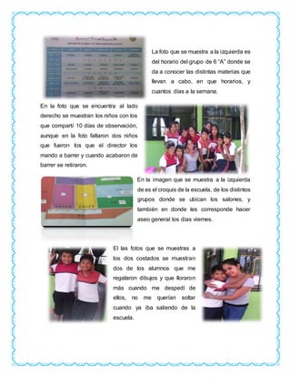 La foto que se muestra a la izquierda es
del horario del grupo de 6 “A” donde se
da a conocer las distintas materias que
llevan a cabo, en que horarios, y
cuantos días a la semana.
En la foto que se encuentra al lado
derecho se muestran los niños con los
que compartí 10 días de observación,
aunque en la foto faltaron dos niños
que fueron los que el director los
mando a barrer y cuando acabaron de
barrer se retiraron.
En la imagen que se muestra a la izquierda
de es el croquis de la escuela, de los distintos
grupos donde se ubican los salones, y
también en donde les corresponde hacer
aseo general los días viernes.
El las fotos que se muestras a
los dos costados se muestran
dos de los alumnos que me
regalaron dibujos y que lloraron
más cuando me despedí de
ellos, no me querían soltar
cuando ya iba saliendo de la
escuela.
 