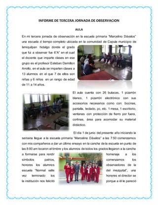 INFORME DE TERCERA JORNADA DE OBSERVACION
AULA
En mi tercera jornada de observación en la escuela primaria “Marcelino Dávalos”
una escuela d tiempo completo ubicada en la comunidad de Capula municipio de
Ixmiquilpan hidalgo donde el grado
que fui a observar fue 6”A” en el cual
el docente que imparte clases en ese
grupo es el profesor Esteban Demillon
Arrollo, en el aula se imparten clases a
13 alumnos en el que 7 de ellos son
niñas y 6 niños en un rango de edad
de 11 a 14 años.
El aula cuenta con 26 butacas, 1 pizarrón
blanco, 1 pizarrón electrónico con sus
accesorios necesarios como con: bocinas,
pantalla, teclado, pc, etc. 1 mesa, 1 escritorio,
ventanas con protección de fierro por fuera,
cortinas, área para acomodar su material
didáctico.
El día 1 de junio del presente año iniciando la
semana llegue a la escuela primaria “Marcelino Dávalos” a las 7:50 comenzamos
con mis compañeros a dar un último ensayo en la cancha de la escuela en punto de
las 8:00 am tocaron el timbre y los alumnos de todos los grados llegaron a la cancha
a formarse para rendir homenaje a los
símbolos patrios, comenzamos los
honores los alumnos observadores de la
escuela “Normal valle del mezquital”, una
vez terminado los honores el director se
la institución nos felicitó porque a él le pareció
 