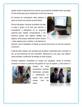 agrado mucho la redacción de su poema, que al parecer el profesor tenía que elegir
el más bonito para que lo declamaran el día de la clausura.
En horarios de computación ellos subieron a
pasar en limpio sus poemas ya terminados.
Pero el día jueves 4 de junio el profesor me dejo
a cargo e grupo en la hora que subimos a
computación y trabajamos en un programa
especial para realizar rompecabezas y fue
dinámico aunque tuve algunos detalles con
algunos niños porque solamente abrían música
u otras páginas que no debían, y les llamaba la
atención, pero si realizaban el trabajo ya que les decía que si no los iba a reportar
a dirección.
Cada día ellos realizan una actividad que les llaman actividades para comenzar el
día, ya sea dinámicas de que encuentren diferencias en una hoja, que realicen
sopas de letras o dinámicas de trabajar en todo el grupo.
También realizaron actividades en equipo con espagueti, donde la actividad
consistía en formar la pirámide más grande sin que se cayeran, y solo tuvieron 5
minutos los niños
demostraron distintas
habilidades, actitudes
y colaboración en
equipo para poder
realizar bien las
cosas.
 
