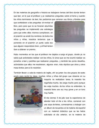 En las materias de geografía e historia se trabajaron temas del libro donde tenían
que leer, en lo que el profesor y yo realizamos preguntas sobre el tema y cuando
los niños terminaran de leer, les pedíamos que cerraran sus libros y libretas para
que contestaran a las preguntas sin revisar el
libro, pero para que no se hicieran aburridas
las preguntas se implementó una estrategia
para que entre ellos mismos compitieran, en
el pizarrón se anotó los nombres de todos los
niños y niñas, nosotros teníamos que ir
poniendo en el pizarrón un punto cada vez
que alguien respondiera bien, y al final tenían
iban a obtener un premio.
Hubo momentos en los que el profesor me dejaba a cargo el grupo, donde yo no
sabía qué actividades realizar con los niños, lo único que se me ocurrió realizar es
ponerlos a leer y pedirles que realizaran preguntas, y también les ponía desafíos,
actividades que ellos me resolvieran, algunos eran, más rápidos que otros y otros
masa lentos pero si lo resolvían.
También llevan a cabo la materia de inglés, ahí se juntan los dos grupos de sexto
grado para recibir la clase, muchos niños y niñas del grupo que observe en su
mayoría no realizaban tarea, la maestra los
regañaba mucho, les exige mucho pero aunque
les exija muchos de los niños no entienden, la
maestra tiene una voz muy grave y en un tono
muy fuerte.
El día viernes 5 de julio tuve la experiencia de
atender todo el día a los niños, comencé con
una sopa de letras, comenzamos a trabajar con
un álbum de recuerdos en la materia de español
con un material didáctico que se les había
solicitado el día anterior, en la materia de
 