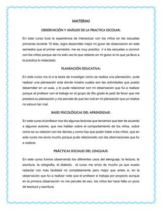 MATERIAS
OBSERVACIÓN Y ANÁLISIS DE LA PRACTICA ESCOLAR:
En este curso tuve la experiencia de interactuar con los niños en las escuelas
primarias durante 10 dias, logre desarrollar mejor mi guion de observacion en este
semestre que el primer semestre, me es muy practico ir a las escuelas a convivir
con los niños porque asi no solo veo lo que redacto en mi guion si no que ya llevo a
la practica lo redactado.
PLANEACIÓN EDUCATIVA:
En este curso me di a la tarea de investigar como se realiza una planeación, pude
realizar una planeación sola donde mostre cuales son las actividades que puedo
desarrollar en un aula, y lo pude relacionar con mi observacion que fui a realizar
porque al profesor con el trabaje en el grupo de 6to grado le pedi de favor que me
prestara su planeación y me percate de que tan mal en mi planeación que yo realice
no estuvo tan mal.
BASES PSICOLÓGICAS DEL APRENDIZAJE:
En este curso el profesor nos dio algunas lecturas que teniamos que leer de acuerdo
a algunos autores, que nos hablan sobre el comportamiento de los niños, sobre
como es su relacion con los demas y como hay que poder tratar a los niños, que en
este curso me sirvio mucho porque pude relacionarlo con las obsrrvaciones que fui
a realizar.
PRÁCTICAS SOCIALES DEL LENGUAJE:
En este curso fuimos observando los diferentes usos del elenguaje, la lectura, la
escritura, la ortografia, el dialecto, el curso me sirvio de mucho ya que ouedo
redactar con mas facilidad no completamente pero mejor que antes si, en la
observación que fui a realizar note que el profesor si trabaja por proyecto aunque
en la primera observación no me percate de eso, los niños les hace falta un poco
de lesctura y escritura.
 