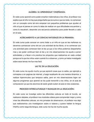 ALGEBRA: SU APRENDIZAJE Y ENSEÑANZA:
En este curso aprendi como poder enseñar matematicas a los niños, el profesor nos
explico que al niño no hay que preguntarle que es suma o que es resta, no comenzar
con un concepto como tal sino empezar con pequeños problemas que ayuden al
niño al que el piense en como lo debe de realizar en que dificultades encuentran y
como lo resuelven, desarrole una secuencia adidactica para poder llevarlo a cabo
en el aula.
ACERCAMIENTO A LAS CIENCIAS NATURALES EN LA PRIMARIA:
En este curso pude conocer en como tratar a un niño en que en las mañanas no
devemos comoenzar como tal con una actividad de los libros, si no comenzar con
una actividad para comenzar bien el dia ya que a los niños podemos despertarlos
mas y asi poder continuar bien el dia y en mis observaciones me ayudo a poner
actividades y a llevar a la practica los proyectos que realizamos en cada unidad
porque es lo que los niños veian cuando fui a observar, y como ya habia investigado
sobre esos temas me fue mas facil.
LAS TIC EN LA EDUCACIÓN:
En este curso me ayudo mucho ya que aprendi cosas que no sabia, por ejemplo a
conceptos o en paginas de internet, y luego rezalizarlo de una manera dinamica, a
realizar hipervinculos que tampoco sabia, pero en mis observaciones logre ver
algunos programas que aprendi se los pude transmitir a los niños, en el aula de
computacion ya que los alumnos de sexto grado suben al aula en dos ocasiones.
PROCESOS INTERCULTURALES Y BILINGUES EN LA EDUCACIÓN:
En este curso se investigo sobre las diferentes culturas en todo el mundo, se
realizaron debates, el profesor nos mostraba videos para comprender mejor y como
viven las diferentes culturas, en mis jornadas de observacion, el profesor nos dejo
que realizaramos una investigacion sobre si todavia y quiene hablan la lengua
hñahñu como segunda lengua, este curso me fue de mucha ayuda.
 