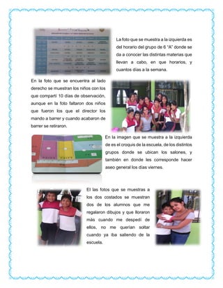 La foto que se muestra a la izquierda es
del horario del grupo de 6 “A” donde se
da a conocer las distintas materias que
llevan a cabo, en que horarios, y
cuantos días a la semana.
En la foto que se encuentra al lado
derecho se muestran los niños con los
que compartí 10 días de observación,
aunque en la foto faltaron dos niños
que fueron los que el director los
mando a barrer y cuando acabaron de
barrer se retiraron.
En la imagen que se muestra a la izquierda
de es el croquis de la escuela, de los distintos
grupos donde se ubican los salones, y
también en donde les corresponde hacer
aseo general los días viernes.
El las fotos que se muestras a
los dos costados se muestran
dos de los alumnos que me
regalaron dibujos y que lloraron
más cuando me despedí de
ellos, no me querían soltar
cuando ya iba saliendo de la
escuela.
 