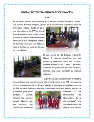 INFORME DE TERCERA JORNADA DE OBSERVACION
AULA
En mi tercera jornada de observación en la escuela primaria “Marcelino Dávalos”
una escuela d tiempo completo ubicada en la comunidad de Capula municipio de
Ixmiquilpan hidalgo donde el grado
que fui a observar fue 6”A” en el cual
el docente que imparte clases en ese
grupo es el profesor Esteban Demillon
Arrollo, en el aula se imparten clases a
13 alumnos en el que 7 de ellos son
niñas y 6 niños en un rango de edad
de 11 a 14 años.
El aula cuenta con 26 butacas, 1 pizarrón
blanco, 1 pizarrón electrónico con sus
accesorios necesarios como con: bocinas,
pantalla, teclado, pc, etc. 1 mesa, 1 escritorio,
ventanas con protección de fierro por fuera,
cortinas, área para acomodar su material
didáctico.
El día 1 de junio del presente año iniciando la
semana llegue a la escuela primaria “Marcelino Dávalos” a las 7:50 comenzamos
con mis compañeros a dar un último ensayo en la cancha de la escuela en punto de
las 8:00 am tocaron el timbre y los alumnos de todos los grados llegaron a la cancha
a formarse para rendir homenaje a los
símbolos patrios, comenzamos los
honores los alumnos observadores de la
escuela “Normal valle del mezquital”, una
vez terminado los honores el director se
la institución nos felicitó porque a él le pareció
 