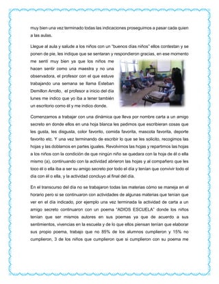muy bien una vez terminado todas las indicaciones proseguimos a pasar cada quien
a las aulas.
Llegue al aula y salude a los niños con un “buenos días niños” ellos contestan y se
ponen de pie, les indique que se sentaran y respondieron gracias, en ese momento
me sentí muy bien ya que los niños me
hacen sentir como una maestra y no una
observadora, el profesor con el que estuve
trabajando una semana se llama Esteban
Demillon Arrollo, el profesor a inicio del día
lunes me indico que yo iba a tener también
un escritorio como él y me indico donde.
Comenzamos a trabajar con una dinámica que lleva por nombre carta a un amigo
secreto en donde ellos en una hoja blanca les pedimos que escribieran cosas que
les gusta, les disgusta, color favorito, comida favorita, mascota favorita, deporte
favorito etc. Y una vez terminando de escribir lo que se les solicito, recogimos las
hojas y las doblamos en partes iguales. Revolvimos las hojas y repartimos las hojas
a los niños con la condición de que ningún niño se quedara con la hoja de él o ella
mismo (a), continuando con la actividad abrieron las hojas y al compañero que les
toco él o ella iba a ser su amigo secreto por todo el día y tenían que convivir todo el
día con él o ella, y la actividad concluyo al final del día.
En el transcurso del día no se trabajaron todas las materias cómo se maneja en el
horario pero si se continuaron con actividades de algunas materias que tenían que
ver en el día indicado, por ejemplo una vez terminada la actividad de carta a un
amigo secreto continuaron con un poema “ADIOS ESCUELA” donde los niños
tenían que ser mismos autores en sus poemas ya que de acuerdo a sus
sentimientos, vivencias en la escuela y de lo que ellos piensan tenían que elaborar
sus propio poema, trabajo que no 85% de los alumnos cumplieron y 15% no
cumplieron, 3 de los niños que cumplieron que si cumplieron con su poema me
 
