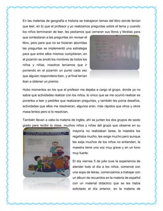 En las materias de geografía e historia se trabajaron temas del libro donde tenían
que leer, en lo que el profesor y yo realizamos preguntas sobre el tema y cuando
los niños terminaran de leer, les pedíamos que cerraran sus libros y libretas para
que contestaran a las preguntas sin revisar el
libro, pero para que no se hicieran aburridas
las preguntas se implementó una estrategia
para que entre ellos mismos compitieran, en
el pizarrón se anotó los nombres de todos los
niños y niñas, nosotros teníamos que ir
poniendo en el pizarrón un punto cada vez
que alguien respondiera bien, y al final tenían
iban a obtener un premio.
Hubo momentos en los que el profesor me dejaba a cargo el grupo, donde yo no
sabía qué actividades realizar con los niños, lo único que se me ocurrió realizar es
ponerlos a leer y pedirles que realizaran preguntas, y también les ponía desafíos,
actividades que ellos me resolvieran, algunos eran, más rápidos que otros y otros
masa lentos pero si lo resolvían.
También llevan a cabo la materia de inglés, ahí se juntan los dos grupos de sexto
grado para recibir la clase, muchos niños y niñas del grupo que observe en su
mayoría no realizaban tarea, la maestra los
regañaba mucho, les exige mucho pero aunque
les exija muchos de los niños no entienden, la
maestra tiene una voz muy grave y en un tono
muy fuerte.
El día viernes 5 de julio tuve la experiencia de
atender todo el día a los niños, comencé con
una sopa de letras, comenzamos a trabajar con
un álbum de recuerdos en la materia de español
con un material didáctico que se les había
solicitado el día anterior, en la materia de
 