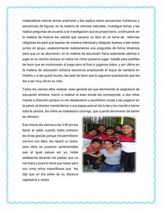 matemáticas retome temas anteriores y les explica sobre secuencias numéricas y
secuencias de figuras, en la materia de ciencias naturales, investigue temas y les
realice preguntas de acuerdo a la investigación que es proporcione, continuando en
la materia de historia les solicite que sacaron su libro en un tema de reformas
religiosas les pedí que leyeran de manera individual y después íbamos a leer todos
juntos en grupo, posteriormente realizaríamos una preguntas de forma dinámica
para que no se aburrieran, en la materia de educación física solamente salimos a
jugar en la cancha aunque no todos los niños quisieron jugar, batalle para pedirles
de favor que se involucraran al juego pero al final si jugamos todos, y por último en
la materia de educación artística estuvimos practicando el toque de bandera en
hñahñu y si les gustó mucho, les pedí de favor que lo siguieran practicando que les
iba a ser muy útil en su vida.
Todos los viernes ellos realizan aseo general así que terminando la asignatura de
educación artística, fueron a realizar el aseo donde les corresponde, a dos niños
mande a dirección porque no me obedecieron y escribieron cosas y las pegaron en
la pared, el director mando llamar a sus papas para el día lunes y los mando a barrer
toda la cancha, los niños se molestaron conmigo, que cuando terminaron de barrer
se retiraron.
Ese mismo día viernes a las 3:50 pm los
llame al salón cuando todos entraron
les di las gracias porque me permitieron
convivir con ellos, les repartí un dulce,
pero ellos se pusieron sentimentales
que al igual estuve así yo, todos
estábamos llorando me pedían que no
me fuera y pues lo tenía que hacer pero
son unos niños maravillosos que les
dije que un día antes de su clausura
regresaría a verlos.
 