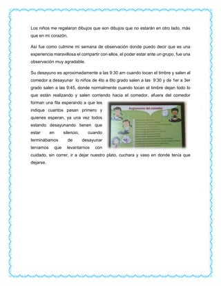 Los niños me regalaron dibujos que son dibujos que no estarán en otro lado, más
que en mi corazón.
Así fue como culmine mi semana de observación donde puedo decir que es una
experiencia maravillosa el compartir con ellos, el poder estar ante un grupo, fue una
observación muy agradable.
Su desayuno es aproximadamente a las 9:30 am cuando tocan el timbre y salen al
comedor a desayunar lo niños de 4to a 6to grado salen a las 9:30 y de 1er a 3er
grado salen a las 9:45, donde normalmente cuando tocan el timbre dejan todo lo
que están realizando y salen corriendo hacia el comedor, afuera del comedor
forman una fila esperando a que les
indique cuantos pasan primero y
quienes esperan, ya una vez todos
estando desayunando tienen que
estar en silencio, cuando
terminábamos de desayunar
teníamos que levantarnos con
cuidado, sin correr, ir a dejar nuestro plato, cuchara y vaso en donde tenía que
dejarse.
 