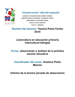 Escuela normal valle del mezquital
SECRETARIA DE EDUCACIÓN MEDIA SUPERIOR Y SUPERIOR
DIRECCIÓN GENERAL DE FORMACIÓN Y SUPERACIÓN DOCENTE
DEPARTAMENTO DE EDUCACIÓN NORMAL
ESCUELA VALLE DEL MEZQUITAL
CLAVE C.T. 13DNL0003F
Nombre del alumno: Yessica Paola Cortes
Zenil
Licenciatura en educación primaria
intercultural bilingüe
Curso: observación y análisis de la práctica
escolar educativa
Coordinador del curso: Gustavo Peréz
Moreno
Informe de la tercera jornada de observacion
 