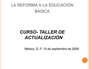 LA REFORMA A LA EDUCACIÓN
         BÁSICA




   CURSO- TALLER DE
    ACTUALIZACIÓN

     México, D. F. 14 de septiembre de 2009
 