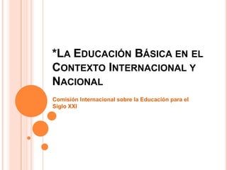 *LA EDUCACIÓN BÁSICA EN EL
CONTEXTO INTERNACIONAL Y
NACIONAL
Comisión Internacional sobre la Educación para el
Siglo XXI
 