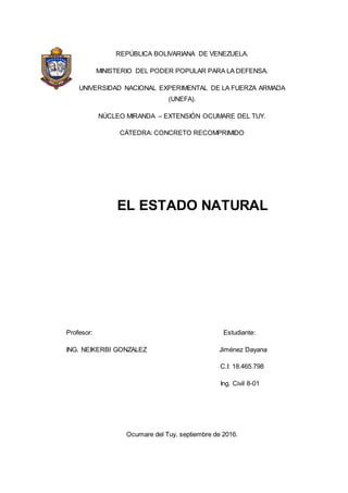 REPÚBLICA BOLIVARIANA DE VENEZUELA.
MINISTERIO DEL PODER POPULAR PARA LA DEFENSA.
UNIVERSIDAD NACIONAL EXPERIMENTAL DE LA FUERZA ARMADA
(UNEFA).
NÚCLEO MIRANDA – EXTENSIÓN OCUMARE DEL TUY.
CÁTEDRA: CONCRETO RECOMPRIMIDO
EL ESTADO NATURAL
Profesor: Estudiante:
ING. NEIKERBI GONZALEZ Jiménez Dayana
C.I: 18.465.798
Ing. Civil 8-01
Ocumare del Tuy, septiembre de 2016.
 
