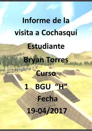 Informe de la
visita a Cochasquí
Estudiante
Bryan Torres
Curso
1 BGU “H”
Fecha
19-04/2017
 