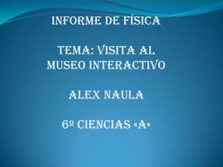 INFORME DE FÍSICA

 TEMA: VISITA AL
MUSEO INTERACTIVO

   ALEX NAULA

  6º CIENCIAS «A»
 