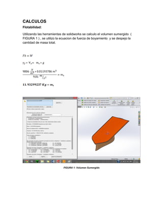 CALCULOS
Flotabilidad:
Utilizando las herramientas de solidworks se calculo el volumen sumergido (
FIGURA 1 ) , se utilizo la ecuacion de fuerza de boyamiento y se despejo la
cantidad de masa total.
FIGURA 1: Volumen Sumergido
 