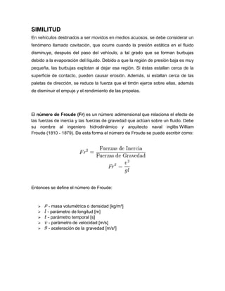 SIMILITUD
En vehículos destinados a ser movidos en medios acuosos, se debe considerar un
fenómeno llamado cavitación, que ocurre cuando la presión estática en el fluido
disminuye, después del paso del vehículo, a tal grado que se forman burbujas
debido a la evaporación del líquido. Debido a que la región de presión baja es muy
pequeña, las burbujas explotan al dejar esa región. Si éstas estallan cerca de la
superficie de contacto, pueden causar erosión. Además, si estallan cerca de las
paletas de dirección, se reduce la fuerza que el timón ejerce sobre ellas, además
de disminuir el empuje y el rendimiento de las propelas.
El número de Froude (Fr) es un número adimensional que relaciona el efecto de
las fuerzas de inercia y las fuerzas de gravedad que actúan sobre un fluido. Debe
su nombre al ingeniero hidrodinámico y arquitecto naval inglés William
Froude (1810 - 1879). De esta forma el número de Froude se puede escribir como:
Entonces se define el número de Froude:
 - masa volumétrica o densidad [kg/m³]
 - parámetro de longitud [m]
 - parámetro temporal [s]
 - parámetro de velocidad [m/s]
 - aceleración de la gravedad [m/s²]
 