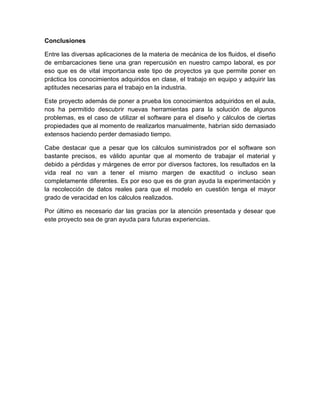 Conclusiones
Entre las diversas aplicaciones de la materia de mecánica de los fluidos, el diseño
de embarcaciones tiene una gran repercusión en nuestro campo laboral, es por
eso que es de vital importancia este tipo de proyectos ya que permite poner en
práctica los conocimientos adquiridos en clase, el trabajo en equipo y adquirir las
aptitudes necesarias para el trabajo en la industria.
Este proyecto además de poner a prueba los conocimientos adquiridos en el aula,
nos ha permitido descubrir nuevas herramientas para la solución de algunos
problemas, es el caso de utilizar el software para el diseño y cálculos de ciertas
propiedades que al momento de realizarlos manualmente, habrían sido demasiado
extensos haciendo perder demasiado tiempo.
Cabe destacar que a pesar que los cálculos suministrados por el software son
bastante precisos, es válido apuntar que al momento de trabajar el material y
debido a pérdidas y márgenes de error por diversos factores, los resultados en la
vida real no van a tener el mismo margen de exactitud o incluso sean
completamente diferentes. Es por eso que es de gran ayuda la experimentación y
la recolección de datos reales para que el modelo en cuestión tenga el mayor
grado de veracidad en los cálculos realizados.
Por último es necesario dar las gracias por la atención presentada y desear que
este proyecto sea de gran ayuda para futuras experiencias.
 