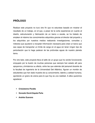 PRÓLOGO
Realizar este proyecto no tuvo otro fin que no estuviese basado en mostrar el
resultado de un trabajo, en el que, a pesar de la corta experiencia en cuanto al
diseño, estructuración y fabricación de un barco a escala, se ha tratado de
emplear al máximo los conocimientos adquiridos gracias al director del proyecto y
los adquiridos por nuestros medios realizando investigaciones, consultas y
métodos que ayudaron a recopilar información necesaria para crear un barco que
sea capaz de transportar un límite de carga en el agua sin tener ningún tipo de
perturbación que lo haga padecer de las profundas aguas de nuestro planeta
tierra.
Por otro lado, este proyecto lleva el sello de un grupo que ha venido funcionando
empujado por la ilusión de muchas personas que siempre han estado allí para
apoyarnos y brindarnos su afecto, entre las que además del personal docente de
la facultad de ingeniería de la Universidad Del Atlántico, figuran un montón de
estudiantes que han dado muestra de su conocimiento, talento y calidad humana,
aportando un grano de arena para lo que hoy es una realidad. A ellos queremos
agradecer:
 Crisóstomo Peralta
 Gonzalo David Zapata Peña
 Andrés Guevara
 