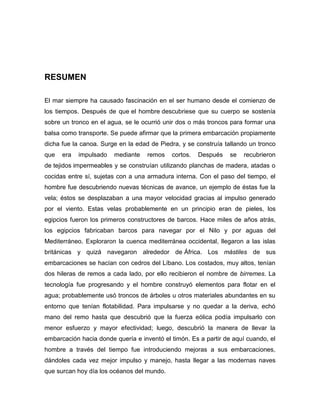 RESUMEN
El mar siempre ha causado fascinación en el ser humano desde el comienzo de
los tiempos. Después de que el hombre descubriese que su cuerpo se sostenía
sobre un tronco en el agua, se le ocurrió unir dos o más troncos para formar una
balsa como transporte. Se puede afirmar que la primera embarcación propiamente
dicha fue la canoa. Surge en la edad de Piedra, y se construía tallando un tronco
que era impulsado mediante remos cortos. Después se recubrieron
de tejidos impermeables y se construían utilizando planchas de madera, atadas o
cocidas entre sí, sujetas con a una armadura interna. Con el paso del tiempo, el
hombre fue descubriendo nuevas técnicas de avance, un ejemplo de éstas fue la
vela; éstos se desplazaban a una mayor velocidad gracias al impulso generado
por el viento. Estas velas probablemente en un principio eran de pieles, los
egipcios fueron los primeros constructores de barcos. Hace miles de años atrás,
los egipcios fabricaban barcos para navegar por el Nilo y por aguas del
Mediterráneo. Exploraron la cuenca mediterránea occidental, llegaron a las islas
británicas y quizá navegaron alrededor de África. Los mástiles de sus
embarcaciones se hacían con cedros del Líbano. Los costados, muy altos, tenían
dos hileras de remos a cada lado, por ello recibieron el nombre de birremes. La
tecnología fue progresando y el hombre construyó elementos para flotar en el
agua; probablemente usó troncos de árboles u otros materiales abundantes en su
entorno que tenían flotabilidad. Para impulsarse y no quedar a la deriva, echó
mano del remo hasta que descubrió que la fuerza eólica podía impulsarlo con
menor esfuerzo y mayor efectividad; luego, descubrió la manera de llevar la
embarcación hacia donde quería e inventó el timón. Es a partir de aquí cuando, el
hombre a través del tiempo fue introduciendo mejoras a sus embarcaciones,
dándoles cada vez mejor impulso y manejo, hasta llegar a las modernas naves
que surcan hoy día los océanos del mundo.
 