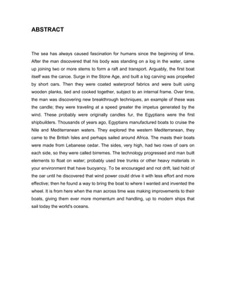 ABSTRACT
The sea has always caused fascination for humans since the beginning of time.
After the man discovered that his body was standing on a log in the water, came
up joining two or more stems to form a raft and transport. Arguably, the first boat
itself was the canoe. Surge in the Stone Age, and built a log carving was propelled
by short oars. Then they were coated waterproof fabrics and were built using
wooden planks, tied and cooked together, subject to an internal frame. Over time,
the man was discovering new breakthrough techniques, an example of these was
the candle; they were traveling at a speed greater the impetus generated by the
wind. These probably were originally candles fur, the Egyptians were the first
shipbuilders. Thousands of years ago, Egyptians manufactured boats to cruise the
Nile and Mediterranean waters. They explored the western Mediterranean, they
came to the British Isles and perhaps sailed around Africa. The masts their boats
were made from Lebanese cedar. The sides, very high, had two rows of oars on
each side, so they were called birremes. The technology progressed and man built
elements to float on water; probably used tree trunks or other heavy materials in
your environment that have buoyancy. To be encouraged and not drift, laid hold of
the oar until he discovered that wind power could drive it with less effort and more
effective; then he found a way to bring the boat to where I wanted and invented the
wheel. It is from here when the man across time was making improvements to their
boats, giving them ever more momentum and handling, up to modern ships that
sail today the world's oceans.
 