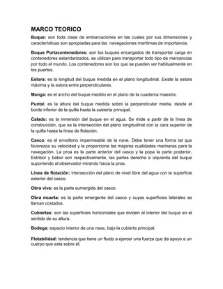 MARCO TEORICO
Buque: son toda clase de embarcaciones en las cuales por sus dimensiones y
características son apropiadas para las navegaciones marítimas de importancia.
Buque Portacontenedores: son los buques encargados de transportar carga en
contenedores estandarizados, se utilizan para transportar todo tipo de mercancías
por todo el mundo. Los contenedores son los que se pueden ver habitualmente en
los puertos.
Eslora: es la longitud del buque medida en el plano longitudinal. Existe la eslora
máxima y la eslora entre perpendiculares.
Manga: es el ancho del buque medido en el plano de la cuaderna maestra.
Puntal: es la altura del buque medida sobre la perpendicular media, desde el
borde inferior de la quilla hasta la cubierta principal.
Calado: es la inmersión del buque en el agua. Se mide a partir de la línea de
construcción, que es la intersección del plano longitudinal con la cara superior de
la quilla hasta la línea de flotación.
Casco: es el envoltorio impermeable de la nave. Debe tener una forma tal que
favorezca su velocidad y le proporcione las mejores cualidades marineras para la
navegación. La proa es la parte anterior del casco y la popa la parte posterior.
Estribor y babor son respectivamente, las partes derecha e izquierda del buque
suponiendo al observador mirando hacia la proa.
Línea de flotación: intersección del plano de nivel libre del agua con la superficie
exterior del casco.
Obra viva: es la parte sumergida del casco.
Obra muerta: es la parte emergente del casco y cuyas superficies laterales se
llaman costados.
Cubiertas: son las superficies horizontales que dividen el interior del buque en el
sentido de su altura.
Bodega: espacio interior de una nave, bajo la cubierta principal.
Flotabilidad: tendencia que tiene un fluido a ejercer una fuerza que da apoyo a un
cuerpo que esta sobre él.
 