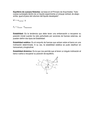 Equilibrio de cuerpos flotantes: se basa en el Principio de Arquímedes: "todo
cuerpo sumergido dentro de un líquido experimenta un empuje vertical, de abajo-
arriba, igual al peso del volumen del líquido desalojado".
Estabilidad: Es la tendencia que debe tener una embarcación a recuperar su
posición inicial cuando ha sido perturbado por acciones de fuerzas externas, se
pueden definir dos tipos de Estabilidad:
Estabilidad estática: Es el conjunto de fuerzas que actúan sobre el barco en una
inclinación determinada. A su vez, la estabilidad estática se pude clasificar en
transversal y longitudinal.
Estabilidad dinámica: Es la que nos permite que al tener un ángulo inclinación el
barco vuelva a recuperar su posición de equilibrio.
 