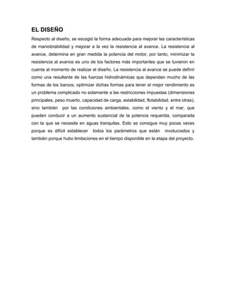 EL DISEÑO
Respecto al diseño, se escogió la forma adecuada para mejorar las características
de maniobrabilidad y mejorar a la vez la resistencia al avance. La resistencia al
avance, determina en gran medida la potencia del motor, por tanto, minimizar la
resistencia al avance es uno de los factores más importantes que se tuvieron en
cuenta al momento de realizar el diseño. La resistencia al avance se puede definir
como una resultante de las fuerzas hidrodinámicas que dependen mucho de las
formas de los barcos; optimizar dichas formas para tener el mejor rendimiento es
un problema complicado no solamente a las restricciones impuestas (dimensiones
principales, peso muerto, capacidad de carga, estabilidad, flotabilidad, entre otras),
sino también por las condiciones ambientales, como el viento y el mar, que
pueden conducir a un aumento sustancial de la potencia requerida, comparada
con la que se necesita en aguas tranquilas. Esto se consigue muy pocas veces
porque es difícil establecer todos los parámetros que están involucrados y
también porque hubo limitaciones en el tiempo disponible en la etapa del proyecto.
 