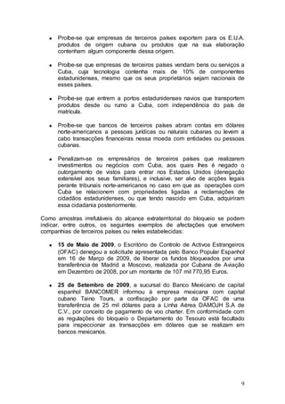 Proíbe-se que empresas de terceiros países exportem para os E.U.A.
      produtos de origem cubana ou produtos que na sua elaboração
      contenham algum componente dessa origem.

      Proíbe-se que empresas de terceiros países vendam bens ou serviços a
      Cuba, cuja tecnologia contenha mais de 10% de componentes
      estadunidenses, mesmo que os seus proprietários sejam nacionais de
      esses países.

      Proíbe-se que entrem a portos estadunidenses navios que transportem
      produtos desde ou rumo a Cuba, com independência do país de
      matrícula.

      Proíbe-se que bancos de terceiros países abram contas em dólares
      norte-americanos a pessoas jurídicas ou naturais cubanas ou levem a
      cabo transacções financeiras nessa moeda com entidades ou pessoas
      cubanas.

      Penalizam-se os empresários de terceiros países que realizarem
      investimentos ou negócios com Cuba, aos quais lhes é negado o
      outorgamento de vistos para entrar nos Estados Unidos (denegação
      extensível aos seus familiares), e inclusive, ser alvo de acções legais
      perante tribunais norte-americanos no caso em que as operações com
      Cuba se relacionem com propriedades ligadas a reclamações de
      cidadãos estadunidenses, ou que tendo nascido em Cuba, adquiriram
      essa cidadania posteriormente.

Como amostras irrefutáveis do alcance extraterritorial do bloqueio se podem
indicar, entre outros, os seguintes exemplos de afectações que envolvem
companhias de terceiros países ou neles estabelecidas:

      15 de Maio de 2009, o Escritório de Controlo de Activos Estrangeiros
      (OFAC) denegou a solicitude apresentada pelo Banco Popular Espanhol
      em 16 de Março de 2009, de liberar os fundos bloqueados por uma
      transferência de Madrid a Moscovo, realizada por Cubana de Aviação
      em Dezembro de 2008, por um montante de 107 mil 770,95 Euros.

      25 de Setembro de 2009, a sucursal do Banco Mexicano de capital
      espanhol BANCOMER informou à empresa mexicana com capital
      cubano Taino Tours, a confiscação por parte da OFAC de uma
      transferência de 25 mil dólares para a Linha Aérea DAMOJH S.A de
      C.V., por conceito de pagamento de voo charter. Em conformidade com
      as regulações do bloqueio o Departamento do Tesouro está facultado
      para inspeccionar as transacções em dólares que se realizam em
      bancos mexicanos.




                                                                           9
 