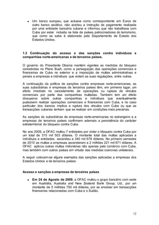 Um banco europeu, que actuava como correspondente em Euros de
      outro banco asiático, não aceitou a instrução de pagamento realizada
      por uma entidade bancária cubana e informou que não trabalhava com
      Cuba por estar incluída na lista de países patrocinadores do terrorismo,
      que como se sabe é elaborada pelo Departamento de Estado dos
      Estados Unidos.



1.3 Continuação do acosso e das sanções contra indivíduos e
companhias norte-americanas e de terceiros países.

O governo do Presidente Obama mantém vigentes as medidas do bloqueio
concebidas no Plano Bush, como a perseguição das operações comerciais e
financeiras de Cuba no exterior e a imposição de multas administrativas e
penais a empresas e indivíduos que violam as suas regulações, entre outras.

A continuação da política de sanções contra empresas norte-americanas, as
suas subsidiárias e empresas de terceiros países têm, em primeiro lugar, um
efeito imediato no cancelamento de operações ou ruptura de vínculos
comerciais por parte das companhias multadas. Também tem um efeito
dissuasivo sobre outras companhias e indivíduos que eventualmente
pudessem realizar operações comerciais e financeiras com Cuba, e no caso
particular dos bancos implica a ruptura dos vínculos com Cuba ou que as
transacções cubanas tenham que se realizar em condições mais precárias.

As sanções às subsidiárias de empresas norte-americanas no estrangeiro e a
empresas de terceiros países confirmam ademais a persistência do carácter
extraterritorial do bloqueio contra Cuba.

No ano 2009, a OFAC multou 7 entidades por violar o bloqueio contra Cuba por
um total de 315 mil 503 dólares. O montante total das multas aplicadas a
indivíduos e entidades ascendeu a 340 mil 678 dólares. No primeiro semestre
de 2010 as multas a empresas ascenderam a 2 milhões 221 mil 671 dólares. A
OFAC aplicou outras multas milionárias não apenas pelo comércio com Cuba,
mas também com outros países em virtude das medidas coercivas unilaterais.

A seguir colocam-se alguns exemplos das sanções aplicadas a empresas dos
Estados Unidos e de terceiros países:


Acosso e sanções a empresas de terceiros países

      Em 24 de Agosto de 2009, a OFAC multou o grupo bancário com sede
      em Austrália, Australia and New Zealand Bank Group, Ltd., por um
      montante de 5 milhões 750 mil dólares, por se envolver em transacções
      financeiras relacionadas com Cuba e o Sudão.




                                                                           12
 