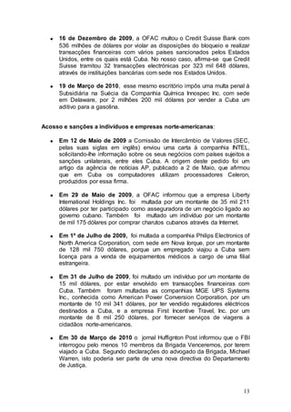 16 de Dezembro de 2009, a OFAC multou o Credit Suisse Bank com
     536 milhões de dólares por violar as disposições do bloqueio e realizar
     transacções financeiras com vários países sancionados pelos Estados
     Unidos, entre os quais está Cuba. No nosso caso, afirma-se que Credit
     Suisse tramitou 32 transacções electrónicas por 323 mil 648 dólares,
     através de instituições bancárias com sede nos Estados Unidos.

     19 de Março de 2010, esse mesmo escritório impôs uma multa penal à
     Subsidiária na Suécia da Companhia Química Innospec Inc. com sede
     em Delaware, por 2 milhões 200 mil dólares por vender a Cuba um
     aditivo para a gasolina.


Acosso e sanções a indivíduos e empresas norte-americanas:

     Em 12 de Maio de 2009 a Comissão de Intercâmbio de Valores (SEC,
     pelas suas siglas em inglês) enviou uma carta à companhia INTEL,
     solicitando-lhe informação sobre os seus negócios com países sujeitos a
     sanções unilaterais, entre eles Cuba. A origem deste pedido foi um
     artigo da agência de notícias AP, publicado a 2 de Maio, que afirmou
     que em Cuba os computadores utilizam processadores Celeron,
     produzidos por essa firma.

     Em 29 de Maio de 2009, a OFAC informou que a empresa Liberty
     International Holdings Inc. foi multada por um montante de 35 mil 211
     dólares por ter participado como asseguradora de um negócio ligado ao
     governo cubano. Também foi multado um indivíduo por um montante
     de mil 175 dólares por comprar charutos cubanos através da Internet.

     Em 1º de Julho de 2009, foi multada a companhia Philips Electronics of
     North America Corporation, com sede em Nova Iorque, por um montante
     de 128 mil 750 dólares, porque um empregado viajou a Cuba sem
     licença para a venda de equipamentos médicos a cargo de uma filial
     estrangeira.

     Em 31 de Julho de 2009, foi multado um indivíduo por um montante de
     15 mil dólares, por estar envolvido em transacções financeiras com
     Cuba. Também foram multadas as companhias MGE UPS Systems
     Inc., conhecida como American Power Conversion Corporation, por um
     montante de 10 mil 341 dólares, por ter vendido reguladores eléctricos
     destinados a Cuba, e a empresa First Incentive Travel, Inc. por um
     montante de 8 mil 250 dólares, por fornecer serviços de viagens a
     cidadãos norte-americanos.

     Em 30 de Março de 2010 o jornal Huffignton Post informou que o FBI
     interrogou pelo menos 10 membros da Brigada Venceremos, por terem
     viajado a Cuba. Segundo declarações do advogado da Brigada, Michael
     Warren, isto poderia ser parte de uma nova directiva do Departamento
     de Justiça.



                                                                         13
 