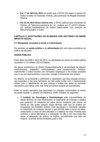 Em 1º de Abril de 2010 se soube que a OFAC lhe negou a licença ao
      Clube de Iates de Sarasota, Flórida, para participar na Regata Sarasota-
      Havana.

      Em 23 de Abril desse mesmo ano, a OFAC publicou que a empresa da
      Flórida, LD Telecommunications Inc. foi multada por 21 mil 671 dólares,
      por realizar transferências de fundos relacionados com serviços de
      telecomunicações a Cuba.


CAPÍTULO II. AFECTAÇÕES DO BLOQUEIO NOS SECTORES DE MAIOR
IMPACTO SOCIAL.

2.1 Afectações causadas à saúde e à alimentação.

Os sectores da saúde pública e da alimentação têm sido alvos prioritários da
política de bloqueio.

SAÚDE PÚBLICA

Entre Maio de 2009 e Abril de 2010, as afectações ao sector da saúde pública
ascendem a 15 milhões 200 mil dólares.

Os danos económicos se devem fundamentalmente à necessidade de adquirir
medicamentos, reagentes, sobressalentes para equipamentos médicos,
instrumental e outros insumos em mercados longínquos e em muitas ocasiões
com o uso de intermediários, o que traz consigo o incremento dos preços.

Ao anterior se acrescenta o sofrimento e desespero que esta situação provoca
nos pacientes e nos seus familiares, ao não poder contar com o medicamento
idóneo para o atendimento de uma doença e muitas das vezes no momento
necessário para salvar uma vida. Esta dor jamais poderá ser quantificada.

Entre os muitos exemplos que descrevem os prejuízos ocasionados no sector
da saúde durante o período de referência, estão incluídos os seguintes:

      O Instituto de Oncologia e Radiobiologia está impossibilitado de
      utilizar lâminas de Iodo Radioactivo no tratamento de crianças e adultos
      que padecem do blastoma de retina (tumor congénito que cresce na
      retina) ao não poder adquirir essas lâminas visto que só podem ser
      compradas nos Estados Unidos. Esta tecnologia é mormente utilizada
      no tratamento de crianças, devido a que permite tratar o tumor da retina,
      conservando a visão do olho afectado e a estética do rosto. Perante esta
      carência, a única alternativa é a extirpação do olho e em uma parte dos
      casos a extirpação de ambos os órgãos, procedimento que além de
      invasivo, acarreta sérias limitações para a vida.




                                                                            14
 