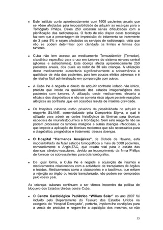 Este Instituto conta aproximadamente com 1600 pacientes anuais que
   se vêem afectados pela impossibilidade de adquirir as recargas para o
   Tomógrafo Philips. Deles 250 encaram sérias dificuldades com a
   planificação das radioterapias. O facto de não dispor desta tecnologia
   faz com que a percentagem de imprecisão do tratamento se incremente
   de 3 para 5% e sejam afectados os serviços de radioterapia, visto que
   não se podem determinar com claridade os limites e formas dos
   tumores.

   Cuba não tem acesso ao medicamento Temozolamide (Temodar),
   citostático específico para o uso em tumores do sistema nervoso central
   (gliomas e astrocitomas). Esta doença afecta aproximadamente 250
   pacientes anuais, dos quais ao redor de 30 são crianças. A utilização
   deste medicamento aumentaria significativamente a sobrevivência e
   qualidade de vida dos pacientes, pois tem poucos efeitos adversos e é
   de relativa fácil administração em comparação com outros.

   A Cuba lhe é negado o direito de adquirir contraste iodado não iónico,
   produto que incide na qualidade dos estudos imagenológicos dos
   pacientes com tumores. A utilização deste medicamento elevaria a
   eficácia dos diagnósticos e não se correria risco algum perante reacções
   alérgicas ao contraste ,que em ocasiões resulta de máxima gravidade.

   Os hospitais cubanos estão privados da possibilidade de adquirir o
   reagente SILANE, comercializado pela Companhia Sigma, o qual é
   utilizado para aderir os cortes histológicos às lâminas para técnicas
   especiais de imunohistoquímica e hibridação. Sem este reagente não se
   podem processar os tumores malignos e outras doenças infecciosas, o
   que impede a aplicação de técnicas modernas que são necessárias para
   o diagnóstico, prognóstico e tratamento dessas doenças.

   O Hospital “Hermanos Ameijeiras”, de Cidade de Havana, está
   impossibilitado de fazer estudos tomográficos a mais de 5000 pacientes,
   nomeadamente o Angio-TAC, que resulta vital para o estudo das
   doenças cérebro-vasculares, devido ao incumprimento da firma Phillips
   de fornecer os sobressalentes para dois tomógrafos.

   De igual forma, a Cuba lhe é negada a aquisição de insumos e
   medicamentos relacionados com a actividade de transplantes de órgãos
   e tecidos. Medicamentos como a ciclosporina e o tacolimus, que evitam
   a rejeição ao órgão ou tecido transplantado, não podem ser comprados
   pelo nosso país.

As crianças cubanas continuam a ser vítimas inocentes da política de
bloqueio dos Estados Unidos contra Cuba.

   O Centro Cardiológico Pediátrico “William Soler” no ano 2007 foi
   incluído pelo Departamento do Tesouro dos Estados Unidos na
   categoria de “Hospital Denegado”, portanto, impõem-lhe condições para
   a venda de produtos e negam-lhe a aquisição dos mesmos, se não


                                                                        15
 
