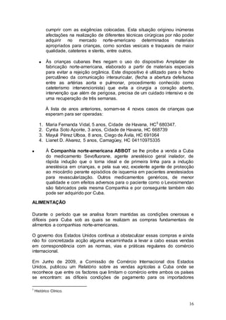 cumprir com as exigências colocadas. Esta situação originou inúmeras
           afectações na realização de diferentes técnicas cirúrgicas por não poder
           adquirir no mercado norte-americano determinados materiais
           apropriados para crianças, como sondas vesicais e traqueais de maior
           qualidade, cateteres e stents, entre outros.

           Às crianças cubanas lhes negam o uso do dispositivo Amplatzer de
           fabricação norte-americana, elaborado a partir de materiais especiais
           para evitar a rejeição orgânica. Este dispositivo é utilizado para o fecho
           percutâneo da comunicação interauricular, (fecha a abertura defeituosa
           entre as artérias aorta e pulmonar, procedimento conhecido como
           cateterismo intervencionista) que evita a cirurgia a coração aberto,
           intervenção que além de perigosa, precisa de um cuidado intensivo e de
           uma recuperação de três semanas.

           À lista de anos anteriores, somam-se 4 novos casos de crianças que
           esperam para ser operadas:

      1.   Maria Fernanda Vidal, 5 anos, Cidade de Havana, HC 5 680347.
      2.   Cyntia Soto Aponte, 3 anos, Cidade de Havana, HC 668739
      3.   Mayuli Pérez Ulboa, 8 anos, Ciego de Ávila, HC 691064
      4.   Lianet D. Alvarez, 5 anos, Camagüey, HC 04110975335

           À Companhia norte-americana ABBOT se lhe proíbe a venda a Cuba
           do medicamento Sevofluorane, agente anestésico geral inalador, de
           rápida indução que o torna ideal e de primeira linha para a indução
           anestésica em crianças, e pela sua vez, excelente agente de protecção
           ao miocárdio perante episódios de isquemia em pacientes anestesiados
           para revascularização. Outros medicamentos genéricos, de menor
           qualidade e com efeitos adversos para o paciente como o Levosimendan
           são fabricados pela mesma Companhia e por conseguinte também não
           pode ser adquirido por Cuba.

ALIMENTAÇÃO

Durante o período que se analisa foram mantidas as condições onerosas e
difíceis para Cuba sob as quais se realizam as compras fundamentais de
alimentos a companhias norte-americanas.

O governo dos Estados Unidos continua a obstaculizar essas compras e ainda
não foi concretizada acção alguma encaminhada a levar a cabo essas vendas
em correspondência com as normas, vias e práticas regulares do comércio
internacional.

Em Junho de 2009, a Comissão de Comércio Internacional dos Estados
Unidos, publicou um Relatório sobre as vendas agrícolas a Cuba onde se
reconhece que entre os factores que limitam o comércio entre ambos os países
se encontram: as difíceis condições de pagamento para os importadores

5
    Histórico Clínico.


                                                                                  16
 