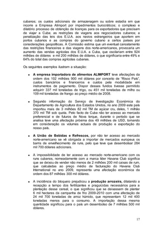 cubanos; os custos adicionais de armazenagem ou sobre estadia em que
incorre a Empresa Alimport por impedimentos burocráticos; o complexo e
dilatório processo de obtenção de licenças para os exportadores que precisam
de viajar a Cuba; as restrições de viagens aos negociadores cubanos; a
penalização das leis dos E.U.A. aos navios estrangeiros que aportem em
portos cubanos e as compras do governo cubano a certos países por
considerações geopolíticas. A Comissão estima que um eventual cancelamento
das restrições financeiras e das viagens dos norte-americanos, provocaria um
aumento das vendas agrícolas dos E.U.A. a Cuba, que oscilariam entre 924
milhões de dólares e mil 200 milhões de dólares, o que significaria entre 49% e
64% do total das compras agrícolas cubanas.

Os seguintes exemplos ilustram a situação:

      A empresa importadora de alimentos ALIMPORT teve afectações da
      ordem dos 102 milhões 900 mil dólares por conceito de “Risco País”,
      custos bancários e financeiros e custos pela modalidade em
      instrumentos de pagamento. Dispor desses fundos tivesse permitido
      adquirir 337 mil toneladas de trigo, ou 451 mil toneladas de milho ou
      109 mil toneladas de frango ao preço médio de 2008.

      Segundo informação do Serviço de Investigação Económica do
      Departamento de Agricultura dos Estados Unidos, no ano 2009 este país
      importou mais de 3 milhões 82 mil TM de açúcar cru, deles, 1 milhão
      370 mil TM sob quota. Pelo facto de Cuba não ter acesso ao mercado
      preferencial e de futuros de Nova Iorque, durante o período que se
      analisa teve uma afectação próxima dos 49 milhões de USD, tomando
      em consideração os volumes actuais de produção e exportação do
      nosso país.

      A União de Bebidas e Refrescos, por não ter acesso ao mercado
      norte-americano se vê obrigada a importar de mercados europeus os
      barris de envelhecimento de runs, pelo que teve que desembolsar 284
      mil 700 dólares adicionais.

      A impossibilidade de ter acesso ao mercado norte-americano com os
      runs cubanos, nomeadamente com a marca líder Havana Club significa
      que se deixou de vender não menos de 2 milhões 200 mil caixas de rum,
      que calculadas ao preço médio de facturação do Havana Club
      International no ano 2009, representa uma afectação económica da
      ordem dos 87 milhões 300 mil dólares.

      A incidência do bloqueio prejudicou a produção arrozeira, dilatando a
      recepção a tempo dos fertilizantes e praguicidas necessários para a
      plantação desse cereal, o que significou que se deixassem de plantar
      6 mil hectares da campanha de frio 2009-2010 com uma afectação de
      24 mil 700 toneladas de arroz húmido, que representam 12 mil 400
      toneladas menos para o consumo. A importação dessa mesma
      quantidade significou para o país um desembolso de 7 milhões 500 mil
      dólares.


                                                                            17
 
