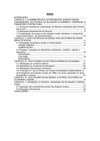 ÍNDICE
INTRODUÇÃO .................................................................................................................
CAPÍTULO I. A ADMINISTRAÇÃO DO PRESIDENTE BARACK OBAMA:
CONTINUIDADE NA POLITICA DO BLOQUEIO ECONÓMICO, COMERCIAL E
FINANCEIRO CONTRA CUBA. .................................................................................. 2
  1.1 Principais medidas de continuidade do bloqueio adoptadas pelo Governo
  dos E.U.A. ................................................................................................................... 5
  1.2 Aplicação extraterritorial do bloqueio ............................................................... 8
  1.3 Continuação do acosso e das sanções contra indivíduos e companhias
  norte-americanas e de terceiros países. ............................................................. 12
CAPÍTULO II. AFECTAÇÕES DO BLOQUEIO NOS SECTORES DE MAIOR
IMPACTO SOCIAL. ..................................................................................................... 14
  2.1 Afectações causadas à saúde e à alimentação ........................................... 14
    SAÚDE PÚBLICA ................................................................................................ 14
    ALIMENTAÇÃO........................................................................................................
  2.2 Prejuízos causados ao intercâmbio académico, científico, cultural e
  desportivo .................................................................................................................. 18
    EDUCAÇÃO..............................................................................................................
    CULTURA ............................................................................................................. 19
    DESPORTO ..............................................................................................................
CAPÍTULO III. AFECTAÇÕES AO SECTOR EXTERNO DA ECONOMIA....... 21
  3.1 Afectações ao comércio externo. ................................................................... 21
  3.2 Afectações ao investimento estrangeiro........................................................ 23
  3.3 Afectações financeiras e bancárias................................................................ 25
  3.4 A Secção 211 da Lei Ónibus de Verbas Consolidadas Suplementares e
  de Emergência dos Estados Unidos de 1999 e as novas agressões no tema
  de patentes e marcas. ............................................................................................. 27
CAPÍTULO IV. AFECTAÇÕES DO BLOQUEIO A OUTROS SECTORES DA
ECONOMIA CUBANA................................................................................................. 30
CAPÍTULO V. OPOSIÇÃO À POLÍTICA GENOCIDA DE BLOQUEIO CONTRA
CUBA. ............................................................................................................................ 37
  5.1 Oposição sem precedentes dentro dos Estados Unidos............................ 37
  5.2 Oposição internacional. .................................................................................... 40
CONCLUSÕES ............................................................................................................ 42
 