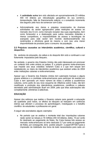 A actividade suína tem sido afectada em aproximadamente 23 milhões
      400 mil dólares por relocalização geográfica do seu comércio,
      transportação, falta de financiamento externo, e o consabido incremento
      dos seguros pelo risco de comerciar com Cuba.

      Adicionalmente aos danos e prejuízos ocasionados às diversas
      actividades do sector agropecuário pelas restrições de acesso ao
      mercado dos E.U.A. como mercado receptor das suas exportações, bem
      como fornecedor e a deslocação para outros mercados distantes e
      menos competitivos, a impossibilidade de acesso a tecnologias de
      avançada para este sector tem incidido desfavoravelmente nos
      rendimentos e eficiência geral do mesmo e com isso uma menor
      disponibilidade de produtos para o consumo da população.

2.2 Prejuízos causados ao intercâmbio académico, científico, cultural e
desportivo.

Os sectores da educação, da cultura e do desporto têm sido e continuam a ser
fortemente impactados pelo bloqueio.

Na verdade, o governo dos Estados Unidos não está interessado em promover
um contacto livre entre ambos os países. É o próprio governo norte-americano
que impede aos seus cidadãos visitarem Cuba e o que nem sequer tem
restabelecido os níveis de intercâmbio académico que existiam antes de 2004
entre instituições cubanas e norte-americanas.

Apesar que o Governo dos Estados Unidos tem autorizado licenças a alguns
grupos artísticos e a cientistas norte-americanos para participar de eventos em
Cuba e tem aprovado um maior número de vistos a artistas e académicos
cubanos, como parte do seu novo esquema de influência sobre Cuba, não tem
modificado a proibição dos intercâmbios académicos, científicos e culturais
decretada pela administração Bush em 2004, pelo que ditas autorizações são
completamente arbitrárias e selectivas.

EDUCAÇÃO

Apesar dos esforços que realiza o Governo cubano para garantir a educação
de qualidade para todos, os efeitos do bloqueio se traduzem em carências
diárias que afectam o processo de aprendizagem, investigação e o trabalho
científico de estudantes e professores em geral.

A seguir são assinalados alguns exemplos:

      No período que se analisa o montante total das importações cubanas
      neste sector se reduziu a 18 milhões 200 mil dólares, deles, 10 por cento
      foi destinado ao pagamento de fretes. Se Cuba tivesse tido acesso ao
      mercado norte-americano só teria dedicado 3,7 por cento ao pagamento
      de fretes, por conseguinte, teria podido adquirir o papel OFFSET para a
      impressão da totalidade dos livros de texto necessitados para cada um


                                                                            18
 
