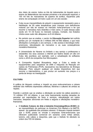 dos níveis de ensino; todos os kits de instrumentos de traçado para o
      ensino de Matemáticas nas escolas primárias e de educação especial, e
      150 mil kits de marcadores de quadros de acrílico, requeridos pelo
      ensino de computação em todo o país em um ano escolar.

      Cuba viu-se impossibilitada de adquirir o equipamento necessário para a
      habilitação de 60 aulas terapêuticas para crianças com deficiências
      motoras por não ter acesso ao mercado norte-americano e ter que
      recorrer a mercados mais distantes e mais caros. O custo dessas aulas
      oscila em 14 mil Euros no mercado europeu. Contudo, nos Estados
      Unidos esse custo não ultrapassa os 8 mil dólares.

      No período que se analisa, o sector da Educação Superior tem sofrido
      perdas por um montante de 3 milhões 546 mil 692 dólares, o que inclui
      afectações à produção e aos serviços, o não acesso à tecnologia norte-
      americana, relocalização de mercados e as suas consequências
      monetário-financeiras.

      A Universidade de Havana viu limitado o seu serviço a professores e
      estudantes nos seus acessos a Internet por fazê-lo desde um sítio em
      Cuba. Isto acontece, por exemplo, com a actualização de softwares
      como o JAVA da companhia Sun Microsystem.

      A Companhia Applied Biosystems nega a Cuba a venda de
      equipamentos para sequência de DNA e máquinas de Reacção em
      cadeia da Polimerase (PCR), necessários nos laboratórios de Biologia
      Molecular. Para adquirir qualquer um destes dispositivos tem que
      recorrer a intermediários, o que produz um aumento nos preços e a
      perda de tempo na investigação.


CULTURA

A política de bloqueio continua a impedir ao povo norte-americano e cubano
desfrutar das melhores expressões artísticas, literárias e culturais de ambas as
nações.

Durante o período que se analisa a afectação ao sector da cultura ascende a
10 milhões 575 mil dólares, o que inclui basicamente receitas deixadas de
perceber por exportações de bens e serviços, relocalização em outros
mercados, despesas adicionais em fretes e seguros e afectações monetário-
financeiras.

      O Instituto Cubano de Arte e Indústria Cinematográficos (ICAIC) vê-
      se impossibilitado de participar no American Film Market e no NAPTE,
      apesar da qualidade dos produtos cubanos. O bloqueio impede também
      que o ICAIC possa se vincular a empresas norte-americanas que
      oferecem publicidade comercial em sectores como linhas aéreas,
      turismo, arte cultura e desportos, pelo que o Instituto foi afectado na
      ordem dos 720 mil dólares.


                                                                             19
 