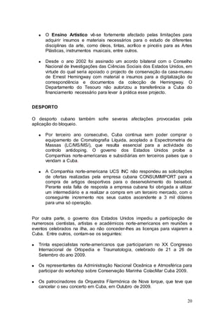 O Ensino Artístico vê-se fortemente afectado pelas limitações para
      adquirir insumos e materiais necessários para o estudo de diferentes
      disciplinas da arte, como óleos, tintas, acrílico e pincéis para as Artes
      Plásticas, instrumentos musicais, entre outros.

      Desde o ano 2002 foi assinado um acordo bilateral com o Conselho
      Nacional de Investigações das Ciências Sociais dos Estados Unidos, em
      virtude do qual seria apoiado o projecto de conservação da casa-museu
      de Ernest Hemingway com material e insumos para a digitalização de
      correspondência e documentos da colecção de Hemingway. O
      Departamento do Tesouro não autorizou a transferência a Cuba do
      financiamento necessário para levar à prática esse projecto.


DESPORTO

O desporto cubano também sofre severas afectações provocadas pela
aplicação do bloqueio.

      Por terceiro ano consecutivo, Cuba continua sem poder comprar o
      equipamento de Cromatografia Líquida, acoplado a Espectrometria de
      Massas (LC/MS/MS/), que resulta essencial para a actividade do
      controlo antidoping. O governo dos Estados Unidos proíbe a
      Companhias norte-americanas e subsidiárias em terceiros países que o
      vendam a Cuba.

      A Companhia norte-americana UCS INC não respondeu as solicitações
      de ofertas realizadas pela empresa cubana CONSUMIMPORT para a
      compra de artigos desportivos para o desenvolvimento do beisebol.
      Perante esta falta de resposta a empresa cubana foi obrigada a utilizar
      um intermediário e a realizar a compra em um terceiro mercado, com o
      conseguinte incremento nos seus custos ascendente a 3 mil dólares
      para uma só operação.


Por outra parte, o governo dos Estados Unidos impediu a participação de
numerosos cientistas, artistas e académicos norte-americanos em reuniões e
eventos celebrados na ilha, ao não conceder-lhes as licenças para viajarem a
Cuba. Entre outros, contam-se os seguintes:

   Trinta especialistas norte-americanos que participariam no XX Congresso
   Internacional de Ortopedia e Traumatologia, celebrado de 21 a 26 de
   Setembro do ano 2009.

   Os representantes da Administração Nacional Oceânica e Atmosférica para
   participar do workshop sobre Conservação Marinha ColacMar Cuba 2009.

   Os patrocinadores da Orquestra Filarmónica de Nova Iorque, que teve que
   cancelar o seu concerto em Cuba, em Outubro de 2009.


                                                                            20
 
