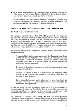 Uma nutrida representação de norte-americanos a eventos culturais em
   Cuba como o Festival Jazz Plaza, o Festival do Novo Cinema Latino-
   americano em Dezembro passado e a Bienal de Havana.

   Vários cientistas norte-americanos que tinham a intenção de participar do III
   Simpósio Internacional de Ventilação Mecânica e Gases Sanguíneos, com
   sede na província de Villa Clara, de 22 a 24 de Abril de 2010.


CAPÍTULO III. AFECTAÇÕES AO SECTOR EXTERNO DA ECONOMIA.

3.1 Afectações ao comércio externo.

As afectações registadas desde Abril 2009 a Março de 2010 pelas empresas
do comércio externo se calculam em 155 milhões 500 mil dólares, inferiores
em quase 87 milhões de dólares, 36% em comparação com os 242 milhões
400 mil dólares registados em igual período 2008-2009, devido à redução do
comércio mundial e dos créditos comerciais pela crise global. Contudo, isto não
significa que o impacto do bloqueio no sector externo se tenha reduzido na sua
intensidade e na sua persistência, mas tudo o contrário.

As principais afectações do bloqueio ao comércio externo estão dadas pelos
seguintes factores:

      A impossibilidade de ter acesso ao mercado dos Estados Unidos obriga
      à utilização de intermediários com o conseguinte encarecimento das
      mercadorias, o incremento nos fretes e seguros por recorrer a mercados
      longínquos como Ásia e a que se deixem de receber receitas por
      exportações de bens e serviços.

      O incremento do custo de financiamento pelo chamado risco país ligado
      ao bloqueio dos E.U.A.

      Proibição de utilizar o dólar e a necessidade de empregar outras
      moedas, o que ocasiona um incremento dos custos pelas taxas de
      câmbio e as suas variações.

      Outras afectações devido a custos adicionais por operações através de
      bancos de terceiros países, comissões bancárias e as modalidades de
      instrumentos de pagamentos.

A partir de Março de 2009 e primeiros meses de 2010 foram anunciadas e
implementadas directivas do Presidente Obama ou medidas derivadas de
iniciativas legislativas introduzidas em leis aprovadas pelo Congresso dos
Estados Unidos, referidas a temas de interesse comercial ou afins.

Não obstante, o aprovado não alterou nenhuma disposição legislativa
relacionada com o bloqueio contra Cuba. Só significou, no essencial, flexibilizar
algumas restrições e não fornecer fundos a instâncias do governo dos Estados


                                                                              21
 