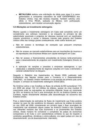 METALCUBA realizou uma solicitação de oferta para vigas U e canos
      galvanizados à companhia subsidiária de ASIF ENTERPRISES dos
      Estados Unidos, mas não recebeu resposta. Também solicitou uma
      oferta à firma IPESA, sedeada no México, com participação
      estadunidense, sem receber comunicação alguma.

3.2 Afectações ao investimento estrangeiro.

Mesmo quando o investimento estrangeiro em Cuba está concebido como um
complemento aos esforços nacionais e se enquadra no princípio de alta
selectividade associada a projectos de interesse nacional com um significativo
impacto económico e social, o bloqueio imposto pelo governo dos Estados
Unidos à Ilha traz consigo graves consequências, entre outros factores por:

   Não ter acesso à tecnologia de avançada que possuem empresas
   estadunidenses.

   Não ter acesso ao mercado estadunidense para as importações de insumos e
   as exportações das Empresas Mistas com capital estrangeiro em Cuba.

   Não ter acesso a financiamentos procedentes de bancos norte-americanos
   para o desenvolvimento de projectos com investimento Estrangeiro Directo no
   país.

   A aplicação de sanções e pressões a empresas estrangeiras, o que
   obstaculiza o estabelecimento de negócios conjuntos em Cuba e demonstra o
   carácter extraterritorial do bloqueio.

Segundo o Relatório dos Investimentos no Mundo 2009, publicado pela
Conferência das Nações Unidas para o Comércio e o Desenvolvimento
(UNCTAD), os Estados Unidos mantiveram a sua posição de primeiro país como
receptor e emissor do investimento estrangeiro directo (IED).

Na América Latina e nas Caraíbas os fluxos de entrada de IED aumentaram 13%
em 2008 até atingir 144 mil milhões de dólares, apesar da crise mundial. O
crescimento entre as sub-regiões se comportou diferente: houve um incremento
de 29% na América do Sul e uma diminuição de 6% na América Central e nas
Caraíbas, região directamente afectada pela desaceleração da economia dos
Estados Unidos.

Para a determinação da estimativa de fluxos de investimento que Cuba poderia
receber no caso da não existência do bloqueio, partiu-se da análise do período
do ano 2000 até 2008, considerando em primeiro lugar o fluxo acumulado de
investimento que receberam alguns países da América Central e das Caraíbas
nos diferentes sectores das suas economias e os provenientes dos Estados
Unidos. Desta maneira foi concebido o compêndio de países de economias
comparáveis à de Cuba e com características similares no que diz respeito a
condições geográficas, climáticas e sócio-culturais, ora sejam países em vias de
desenvolvimento ora de desenvolvimento intermédio.


                                                                           23
 