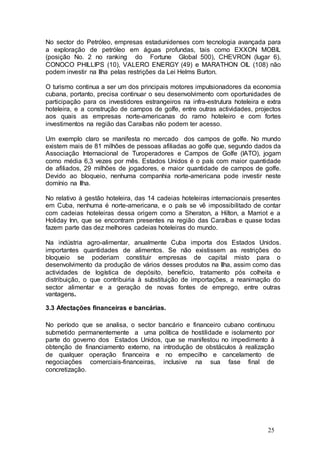 No sector do Petróleo, empresas estadunidenses com tecnologia avançada para
a exploração de petróleo em águas profundas, tais como EXXON MOBIL
(posição No. 2 no ranking do Fortune Global 500), CHEVRON (lugar 6),
CONOCO PHILLIPS (10), VALERO ENERGY (49) e MARATHON OIL (108) não
podem investir na Ilha pelas restrições da Lei Helms Burton.

O turismo continua a ser um dos principais motores impulsionadores da economia
cubana, portanto, precisa continuar o seu desenvolvimento com oportunidades de
participação para os investidores estrangeiros na infra-estrutura hoteleira e extra
hoteleira, e a construção de campos de golfe, entre outras actividades, projectos
aos quais as empresas norte-americanas do ramo hoteleiro e com fortes
investimentos na região das Caraíbas não podem ter acesso.

Um exemplo claro se manifesta no mercado dos campos de golfe. No mundo
existem mais de 81 milhões de pessoas afiliadas ao golfe que, segundo dados da
Associação Internacional de Turoperadores e Campos de Golfe (IATO), jogam
como média 6,3 vezes por mês. Estados Unidos é o país com maior quantidade
de afiliados, 29 milhões de jogadores, e maior quantidade de campos de golfe.
Devido ao bloqueio, nenhuma companhia norte-americana pode investir neste
domínio na Ilha.

No relativo à gestão hoteleira, das 14 cadeias hoteleiras internacionais presentes
em Cuba, nenhuma é norte-americana, e o país se vê impossibilitado de contar
com cadeias hoteleiras dessa origem como a Sheraton, a Hilton, a Marriot e a
Holiday Inn, que se encontram presentes na região das Caraíbas e quase todas
fazem parte das dez melhores cadeias hoteleiras do mundo.

Na indústria agro-alimentar, anualmente Cuba importa dos Estados Unidos.
importantes quantidades de alimentos. Se não existissem as restrições do
bloqueio se poderiam constituir empresas de capital misto para o
desenvolvimento da produção de vários desses produtos na Ilha, assim como das
actividades de logística de depósito, benefício, tratamento pós colheita e
distribuição, o que contribuiria à substituição de importações, a reanimação do
sector alimentar e a geração de novas fontes de emprego, entre outras
vantagens.

3.3 Afectações financeiras e bancárias.

No período que se analisa, o sector bancário e financeiro cubano continuou
submetido permanentemente a uma política de hostilidade e isolamento por
parte do governo dos Estados Unidos, que se manifestou no impedimento à
obtenção de financiamento externo, na introdução de obstáculos à realização
de qualquer operação financeira e no empecilho e cancelamento de
negociações comerciais-financeiras, inclusive na sua fase final de
concretização.




                                                                              25
 