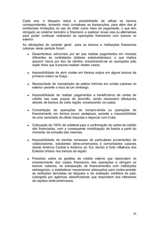 Cada ano, o bloqueio reduz a possibilidade de utilizar os bancos
correspondentes, tornando mais complexas as transacções, para além das já
conhecidas limitações no uso do dólar como meio de pagamento, o que tem
obrigado ao sistema bancário e financeiro a explorar novas vias ou alternativas
para poder continuar realizando as operações financeiras com bancos no
exterior.
As afectações de carácter geral      para os bancos e instituições financeiras
cubanas neste período foram:
      Desembolsos adicionais por ter que realizar pagamentos em moedas
      diferentes às contratadas (dólares estadunidenses), o que implica
      assumir riscos por tipo de câmbio, encarecendo-se as operações pelo
      duplo forex que é preciso realizar nestes casos.

      Impossibilidade de abrir contas em francos suíços em alguns bancos de
      primeira ordem na Suíça.

      Necessidade de manutenção de saldos mínimos em contas cubanas no
      exterior perante o risco de um embargo.

      Impossibilidade de realizar pagamentos a beneficiários de cartas de
      crédito nas suas praças de domicílio, sendo necessário efectuá-los
      através de bancos de outra região, encarecendo os custos.

      Concertação de operações de compra-venda ou operações de
      financiamento em termos pouco vantajosos, perante a impossibilidade
      de uma variedade de oferta disposta a negociar com Cuba.

      Colocação de 100% de colateral para a confirmação de cartas de crédito
      não financiadas, com a consequente imobilização de fundos a partir do
      momento da emissão das mesmas.

      Impossibilidade   de tramitar remessas de particulares provenientes de
      colaboradores,    estudantes latino-americanos e comunidades cubanas
      desde América     Central e América do Sul, devido à forte influência dos
      Estados Unidos    nos bancos da região.

      Pressões sobre as gestões de crédito externo que repercutem no
      encarecimento dos custos financeiros das operações e obrigam os
      bancos cubanos, na estruturação de financiamentos com instituições
      estrangeiras, a estabelecer mecanismos adequados para contra-arrestar
      as restrições derivadas do bloqueio e da avaliação creditícia do país,
      outorgada por agências classificadoras que respondem aos interesses
      de capitais norte-americanos.




                                                                            26
 