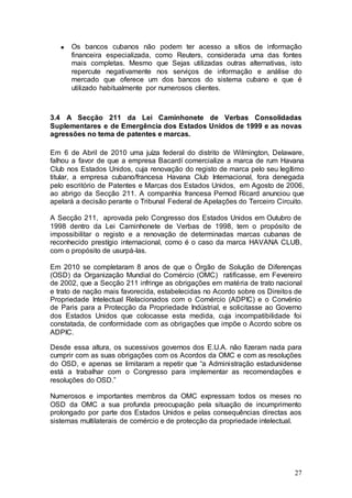 Os bancos cubanos não podem ter acesso a sítios de informação
      financeira especializada, como Reuters, considerada uma das fontes
      mais completas. Mesmo que Sejas utilizadas outras alternativas, isto
      repercute negativamente nos serviços de informação e análise do
      mercado que oferece um dos bancos do sistema cubano e que é
      utilizado habitualmente por numerosos clientes.



3.4 A Secção 211 da Lei Caminhonete de Verbas Consolidadas
Suplementares e de Emergência dos Estados Unidos de 1999 e as novas
agressões no tema de patentes e marcas.

Em 6 de Abril de 2010 uma juíza federal do distrito de Wilmington, Delaware,
falhou a favor de que a empresa Bacardí comercialize a marca de rum Havana
Club nos Estados Unidos, cuja renovação do registo de marca pelo seu legítimo
titular, a empresa cubano/francesa Havana Club Internacional, fora denegada
pelo escritório de Patentes e Marcas dos Estados Unidos, em Agosto de 2006,
ao abrigo da Secção 211. A companhia francesa Pernod Ricard anunciou que
apelará a decisão perante o Tribunal Federal de Apelações do Terceiro Circuito.

A Secção 211, aprovada pelo Congresso dos Estados Unidos em Outubro de
1998 dentro da Lei Caminhonete de Verbas de 1998, tem o propósito de
impossibilitar o registo e a renovação de determinadas marcas cubanas de
reconhecido prestígio internacional, como é o caso da marca HAVANA CLUB,
com o propósito de usurpá-las.

Em 2010 se completaram 8 anos de que o Órgão de Solução de Diferenças
(OSD) da Organização Mundial do Comércio (OMC) ratificasse, em Fevereiro
de 2002, que a Secção 211 infringe as obrigações em matéria de trato nacional
e trato de nação mais favorecida, estabelecidas no Acordo sobre os Direitos de
Propriedade Intelectual Relacionados com o Comércio (ADPIC) e o Convénio
de Paris para a Protecção da Propriedade Indústrial, e solicitasse ao Governo
dos Estados Unidos que colocasse esta medida, cuja incompatibilidade foi
constatada, de conformidade com as obrigações que impõe o Acordo sobre os
ADPIC.

Desde essa altura, os sucessivos governos dos E.U.A. não fizeram nada para
cumprir com as suas obrigações com os Acordos da OMC e com as resoluções
do OSD, e apenas se limitaram a repetir que “a Administração estadunidense
está a trabalhar com o Congresso para implementar as recomendações e
resoluções do OSD.”

Numerosos e importantes membros da OMC expressam todos os meses no
OSD da OMC a sua profunda preocupação pela situação de incumprimento
prolongado por parte dos Estados Unidos e pelas consequências directas aos
sistemas multilaterais de comércio e de protecção da propriedade intelectual.




                                                                            27
 