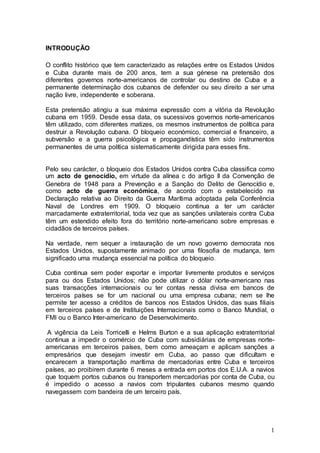 INTRODUÇÃO

O conflito histórico que tem caracterizado as relações entre os Estados Unidos
e Cuba durante mais de 200 anos, tem a sua génese na pretensão dos
diferentes governos norte-americanos de controlar ou destino de Cuba e a
permanente determinação dos cubanos de defender ou seu direito a ser uma
nação livre, independente e soberana.

Esta pretensão atingiu a sua máxima expressão com a vitória da Revolução
cubana em 1959. Desde essa data, os sucessivos governos norte-americanos
têm utilizado, com diferentes matizes, os mesmos instrumentos de política para
destruir a Revolução cubana. O bloqueio económico, comercial e financeiro, a
subversão e a guerra psicológica e propagandística têm sido instrumentos
permanentes de uma política sistematicamente dirigida para esses fins.


Pelo seu carácter, o bloqueio dos Estados Unidos contra Cuba classifica como
um acto de genocídio, em virtude da alínea c do artigo II da Convenção de
Genebra de 1948 para a Prevenção e a Sanção do Delito de Genocídio e,
como acto de guerra económica, de acordo com o estabelecido na
Declaração relativa ao Direito da Guerra Marítima adoptada pela Conferência
Naval de Londres em 1909. O bloqueio continua a ter um carácter
marcadamente extraterritorial, toda vez que as sanções unilaterais contra Cuba
têm um estendido efeito fora do território norte-americano sobre empresas e
cidadãos de terceiros países.

Na verdade, nem sequer a instauração de um novo governo democrata nos
Estados Unidos, supostamente animado por uma filosofia de mudança, tem
significado uma mudança essencial na política do bloqueio.

Cuba continua sem poder exportar e importar livremente produtos e serviços
para ou dos Estados Unidos; não pode utilizar o dólar norte-americano nas
suas transacções internacionais ou ter contas nessa divisa em bancos de
terceiros países se for um nacional ou uma empresa cubana; nem se lhe
permite ter acesso a créditos de bancos nos Estados Unidos, das suas filiais
em terceiros países e de Instituições Internacionais como o Banco Mundial, o
FMI ou o Banco Inter-americano de Desenvolvimento.

 A vigência da Leis Torricelli e Helms Burton e a sua aplicação extraterritorial
continua a impedir o comércio de Cuba com subsidiárias de empresas norte-
americanas em terceiros países, bem como ameaçam e aplicam sanções a
empresários que desejam investir em Cuba, ao passo que dificultam e
encarecem a transportação marítima de mercadorias entre Cuba e terceiros
países, ao proibirem durante 6 meses a entrada em portos dos E.U.A. a navios
que toquem portos cubanos ou transportem mercadorias por conta de Cuba, ou
é impedido o acesso a navios com tripulantes cubanos mesmo quando
navegassem com bandeira de um terceiro país.




                                                                              1
 