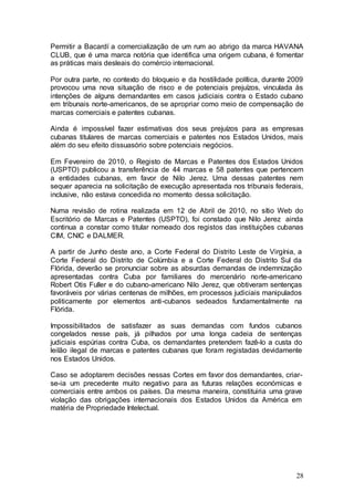 Permitir a Bacardí a comercialização de um rum ao abrigo da marca HAVANA
CLUB, que é uma marca notória que identifica uma origem cubana, é fomentar
as práticas mais desleais do comércio internacional.

Por outra parte, no contexto do bloqueio e da hostilidade política, durante 2009
provocou uma nova situação de risco e de potenciais prejuízos, vinculada às
intenções de alguns demandantes em casos judiciais contra o Estado cubano
em tribunais norte-americanos, de se apropriar como meio de compensação de
marcas comerciais e patentes cubanas.

Ainda é impossível fazer estimativas dos seus prejuízos para as empresas
cubanas titulares de marcas comerciais e patentes nos Estados Unidos, mais
além do seu efeito dissuasório sobre potenciais negócios.

Em Fevereiro de 2010, o Registo de Marcas e Patentes dos Estados Unidos
(USPTO) publicou a transferência de 44 marcas e 58 patentes que pertencem
a entidades cubanas, em favor de Nilo Jerez. Uma dessas patentes nem
sequer aparecia na solicitação de execução apresentada nos tribunais federais,
inclusive, não estava concedida no momento dessa solicitação.

Numa revisão de rotina realizada em 12 de Abril de 2010, no sítio Web do
Escritório de Marcas e Patentes (USPTO), foi constado que Nilo Jerez ainda
continua a constar como titular nomeado dos registos das instituições cubanas
CIM, CNIC e DALMER.

A partir de Junho deste ano, a Corte Federal do Distrito Leste de Virgínia, a
Corte Federal do Distrito de Colúmbia e a Corte Federal do Distrito Sul da
Flórida, deverão se pronunciar sobre as absurdas demandas de indemnização
apresentadas contra Cuba por familiares do mercenário norte-americano
Robert Otis Fuller e do cubano-americano Nilo Jerez, que obtiveram sentenças
favoráveis por várias centenas de milhões, em processos judiciais manipulados
politicamente por elementos anti-cubanos sedeados fundamentalmente na
Flórida.

Impossibilitados de satisfazer as suas demandas com fundos cubanos
congelados nesse país, já pilhados por uma longa cadeia de sentenças
judiciais espúrias contra Cuba, os demandantes pretendem fazê-lo a custa do
leilão ilegal de marcas e patentes cubanas que foram registadas devidamente
nos Estados Unidos.

Caso se adoptarem decisões nessas Cortes em favor dos demandantes, criar-
se-ia um precedente muito negativo para as futuras relações económicas e
comerciais entre ambos os países. Da mesma maneira, constituiria uma grave
violação das obrigações internacionais dos Estados Unidos da América em
matéria de Propriedade Intelectual.




                                                                             28
 