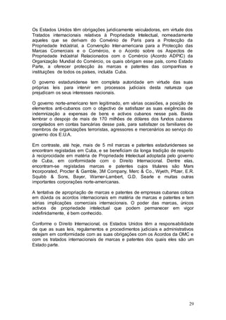 Os Estados Unidos têm obrigações juridicamente veiculadoras, em virtude dos
Tratados internacionais relativos à Propriedade Intelectual, nomeadamente
aqueles que se derivam do Convénio de Paris para a Protecção da
Propriedade Indústrial, a Convenção Inter-americana para a Protecção das
Marcas Comerciais e o Comércio, e o Acordo sobre os Aspectos de
Propriedade Indústrial Relacionados com o Comércio (Acordo ADPIC) da
Organização Mundial do Comércio, os quais obrigam esse país, como Estado
Parte, a oferecer protecção às marcas e patentes das companhias e
instituições de todos os países, incluída Cuba.

O governo estadunidense tem completa autoridade em virtude das suas
próprias leis para intervir em processos judiciais desta natureza que
prejudicam os seus interesses nacionais.

O governo norte-americano tem legitimado, em várias ocasiões, a posição de
elementos anti-cubanos com o objectivo de satisfazer as suas exigências de
indemnização a expensas de bens e activos cubanos nesse país. Basta
lembrar o despojo de mais de 170 milhões de dólares dos fundos cubanos
congelados em contas bancárias desse país, para satisfazer os familiares de
membros de organizações terroristas, agressores e mercenários ao serviço do
governo dos E.U.A.

Em contraste, até hoje, mais de 5 mil marcas e patentes estadunidenses se
encontram registadas em Cuba, e se beneficiam da longa tradição de respeito
à reciprocidade em matéria de Propriedade Intelectual adoptada pelo governo
de Cuba, em conformidade com o Direito Internacional. Dentre elas,
encontram-se registadas marcas e patentes cujos titulares são Mars
Incorporated, Procter & Gamble, 3M Company, Merc & Co., Wyeth, Pfizer, E.R.
Squibb & Sons, Bayer, Warner-Lambert, G.D. Searle e muitas outras
importantes corporações norte-americanas.

A tentativa de apropriação de marcas e patentes de empresas cubanas coloca
em dúvida os acordos internacionais em matéria de marcas e patentes e tem
sérias implicações comerciais internacionais. O poder das marcas, únicos
activos de propriedade intelectual que podem permanecer em vigor
indefinidamente, é bem conhecido.

Conforme o Direito Internacional, os Estados Unidos têm a responsabilidade
de que as suas leis, regulamentos e procedimentos judiciais e administrativos
estejam em conformidade com as suas obrigações com os Acordos da OMC e
com os tratados internacionais de marcas e patentes dos quais eles são um
Estado parte.




                                                                          29
 