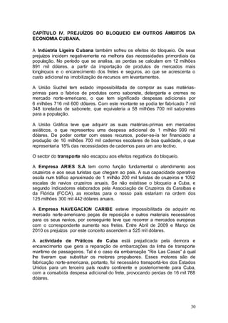 CAPÍTULO IV. PREJUÍZOS DO BLOQUEIO EM OUTROS ÂMBITOS DA
ECONOMIA CUBANA.

A Indústria Ligeira Cubana também sofreu os efeitos do bloqueio. Os seus
prejuízos incidem negativamente na melhora das necessidades primordiais da
população. No período que se analisa, as perdas se calculam em 12 milhões
891 mil dólares, a partir da importação de produtos de mercados mais
longínquos e o encarecimento dos fretes e seguros, ao que se acrescenta o
custo adicional na imobilização de recursos em levantamentos.

A União Suchel tem estado impossibilitada de comprar as suas matérias-
primas para o fabrico de produtos como sabonete, detergente e cremes no
mercado norte-americano, o que tem significado despesas adicionais por
6 milhões 716 mil 600 dólares. Com este montante se podia ter fabricado 7 mil
348 toneladas de sabonete, que equivaleria a 58 milhões 700 mil sabonetes
para a população.

A União Gráfica teve que adquirir as suas matérias-primas em mercados
asiáticos, o que representou uma despesa adicional de 1 milhão 999 mil
dólares. De poder contar com esses recursos, poder-se-ia ter financiado a
produção de 16 milhões 700 mil cadernos escolares de boa qualidade, o que
representaria 18% das necessidades de cadernos para um ano lectivo.

O sector do transporte não escapou aos efeitos negativos do bloqueio.

A Empresa ARIES S.A tem como função fundamental o atendimento aos
cruzeiros e aos seus turistas que chegam ao país. A sua capacidade operativa
oscila num tráfico aproximado de 1 milhão 200 mil turistas de cruzeiros e 1092
escalas de navios cruzeiros anuais. Se não existisse o bloqueio a Cuba, e
segundo indicadores elaborados pela Associação de Cruzeiros ds Caraíbas e
da Flórida (FCCA), as receitas para o nosso país estariam na ordem dos
125 milhões 300 mil 442 dólares anuais.

A Empresa NAVEGACION CARIBE esteve impossibilitada de adquirir no
mercado norte-americano peças de reposição e outros materiais necessários
para os seus navios, por conseguinte teve que recorrer a mercados europeus
com o correspondente aumento nos fretes. Entre Abril de 2009 e Março de
2010 os prejuízos por este conceito ascendem a 525 mil dólares.

A actividade de Práticos de Cuba está prejudicada pela demora e
encarecimento que gera a reparação de embarcações da linha de transporte
marítimo de passageiros. Tal é o caso da embarcação “Rio Las Casas” à qual
lhe tiveram que substituir os motores propulsores. Esses motores são de
fabricação norte-americana, portanto, foi necessário transportá-los dos Estados
Unidos para um terceiro país noutro continente e posteriormente para Cuba,
com a consabida despesa adicional do frete, provocando perdas de 16 mil 788
dólares.




                                                                            30
 