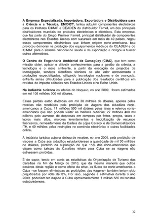 A Empresa Especializada, Importadora, Exportadora e Distribuidora para
a Ciência e a Técnica, EMIDICT, tentou adquirir componentes electrónicos
para os Institutos ICIMAF e CEADEN do distribuidor Farnell, um dos principais
distribuidores mundiais de produtos electrónicos e eléctricos. Esta empresa,
que faz parte do Grupo Premier Farnell, principal distribuidor de componentes
electrónicos nos Estados Unidos com sucursais em mais de 40 países, negou
esses componentes electrónicos que tinham origem norte-americana. Isso
provocou demoras na produção dos equipamentos médicos do CEADEN e do
ICIMAF para o sistema nacional de saúde e de exportação e obrigou a buscar
outras alternativas.

O Centro de Engenharia Ambiental de Camagüey (CIAC), que tem como
missão obter, aplicar e difundir conhecimentos para a gestão da ciência, a
tecnologia e o meio ambiente, a partir da execução de projectos de
investigação, serviços científicos técnicos de alto valor acrescentado e
produções especializadas, utilizando tecnologias nucleares e de avançada,
enfrenta sérias dificuldades para a publicação dos resultados científicos em
revistas de impacto editadas nos Estados Unidos e no Reino Unido.

Na indústria turística os efeitos do bloqueio, no ano 2009, foram estimados
em mil 108 milhões 900 mil dólares.

Essas perdas estão divididas em mil 30 milhões de dólares, apenas pelas
receitas não recebidas pela proibição de viagens dos cidadãos norte-
americanos a Cuba; 11 milhões 500 mil dólares pelos iates e veleiros norte-
americanos que não podem visitar as marinas cubanas; 27 milhões 400 mil
dólares pelo aumento de despesas em compras por fretes, preços, taxas e
lucros mais altos, maiores levantamentos e imobilização de recursos
financeiros, nomeadamente da Cadeia de Lojas Caracol e da Comercializadora
ITH, e 40 milhões pelas restrições no comércio electrónico e outras facilidades
online.

A indústria turística cubana deixou de receber, no ano 2009, pela proibição de
viagens a Cuba aos cidadãos estadunidenses a quantidade de mil 30 milhões
de dólares, partindo da suposição de que 15% dos norte-americanos que
viajam como turistas às Caraíbas viriam para Cuba se as viagens não
estivessem proibidas.

É de supor, tendo em conta as estatísticas da Organização de Turismo das
Caraíbas no fim de Março de 2010, que da mesma maneira que outros
destinos desta região e como efeito da crise, os fluxos de norte-americanos a
Cuba –se fossem eliminadas as proibições das viagens– também teriam sido
prejudicados por volta de 8%. Por isso, segundo a estimativa durante o ano
2009, poderiam ter viajado a Cuba aproximadamente 1 milhão 585 mil turistas
estadunidenses.




                                                                            32
 
