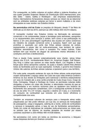 Por conseguinte, os hotéis cubanos só podem utilizar o sistema Amadeus, um
dos quatro grandes Sistemas Globais de Distribuição GDS internacionais, pois
três deles - Sabre, Galileu e Worldspan - são empresas estadunidenses.
Outros intermediários fornecedores desses serviços se inibem de se relacionar
com as entidades turísticas cubanas por temor a serem multados e de virem
ameaçadas as suas vendas nos Estados Unidos.

Na aeronáutica civil de Cuba os prejuízos do bloqueio, desde 1º de Maio de
2009 até ao 23 Abril de 2010, estimam-se 265 milhões 830 mil 210 dólares.

O monopólio mundial dos Estados Unidos na fabricação de aeronaves
comerciais e de componentes, peças e tecnologia para aeronaves, aeroportos
e os equipamentos para serviços a aviões, bem como a sua participação no
fabrico e em uma percentagem significativa das acções em outros consórcios
da indústria da aviação comercial como a europeia, fazem com que seja
proibitiva a aquisição por parte das linhas aéreas cubanas de aviões,
equipamentos e peças não só norte-americanas, mas também de outras
indústrias aeronáuticas, tais como a europeia. Por esses motivos, Cuba
também tem que recorrer ao aluguer de aeronaves menos eficientes e em
condições anormais e desfavoráveis.

Para e desde Cuba operam sistematicamente voos charter, várias linhas
aéreas dos E.U.A., nomeadamente Miami Air, American Eagles, Gulf Stream,
Sky King e outras que operam as rotas desde Miami, Los Ángeles e Nova
Iorque para vários aeroportos cubanos, às quais o Estado cubano lhes oferece
todas as facilidades para as suas operações. Contudo, o governo dos Estados
Unidos não autoriza às linhas aéreas cubanas a operarem para o seu território.

Por outra parte, enquanto centenas de voos de linhas aéreas norte-americanas
cruzam diariamente o espaço aéreo de Cuba nas suas rotas América Central e
América do Sul, devido às limitações para sobrevoar o território estadunidense
em voos do Canadá até a zona centro-oriental de Cuba (Cayo Coco, Ciego de
Ávila, Camagüey, Holguín e Santiago de Cuba), as aeronaves cubanas estão
obrigadas a voarem em rotas não directas, a velocidades maiores do que as
recomendadas e em horários nocturnos para se ajustarem aos horários de
fechamento dos aeroportos canadenses, com o conseguinte aumento do tempo
de voo de entre 14 e 47 minutos, segundo o destino em Cuba, e o incremento
do consumo de combustível que redunda em uma menor eficiência e
competitividade dos voos.

Também as empresas cubanas de serviços para o transporte aéreo estão
prejudicadas por não poder oferecer, por sua vez, os serviços de manipulação
de passageiros, carga e bagagens, catering de a bordo, venda de combustíveis
e serviços à navegação aérea, e taxa de uso de facilidades aeroportuárias.
Tendo em conta as estimativas de visitantes norte-americanos ao nosso país,
no período que se informa, as receitas deixadas de receber por esses
conceitos ascendem a 205 milhões 484 mil 638 dólares.

Na aeronáutica civil, como em todos os domínios da economia, o bloqueio
causa despesas demais por diversos conceitos.


                                                                           33
 